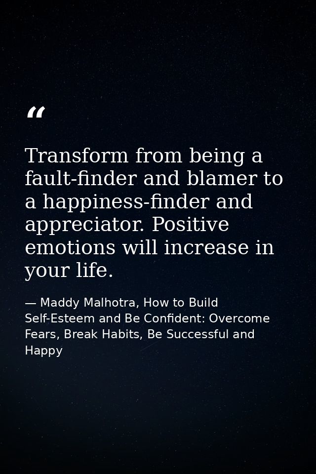 Transform from being a fault-finder and blamer to a happiness-finder and appreciator. Positive emotions will increase in — Maddy Malhotra, How to Build Self-Esteem and Be Confident: Overcome Fears, Break Habits, Be Successful and Happy