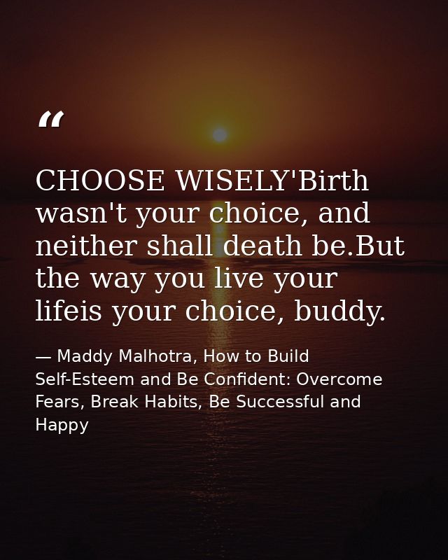 CHOOSE WISELY'Birth wasn't your choice, and neither shall death be.But the way you live your lifeis your choice, buddy. — Maddy Malhotra, How to Build Self-Esteem and Be Confident: Overcome Fears, Break Habits, Be Successful and Happy