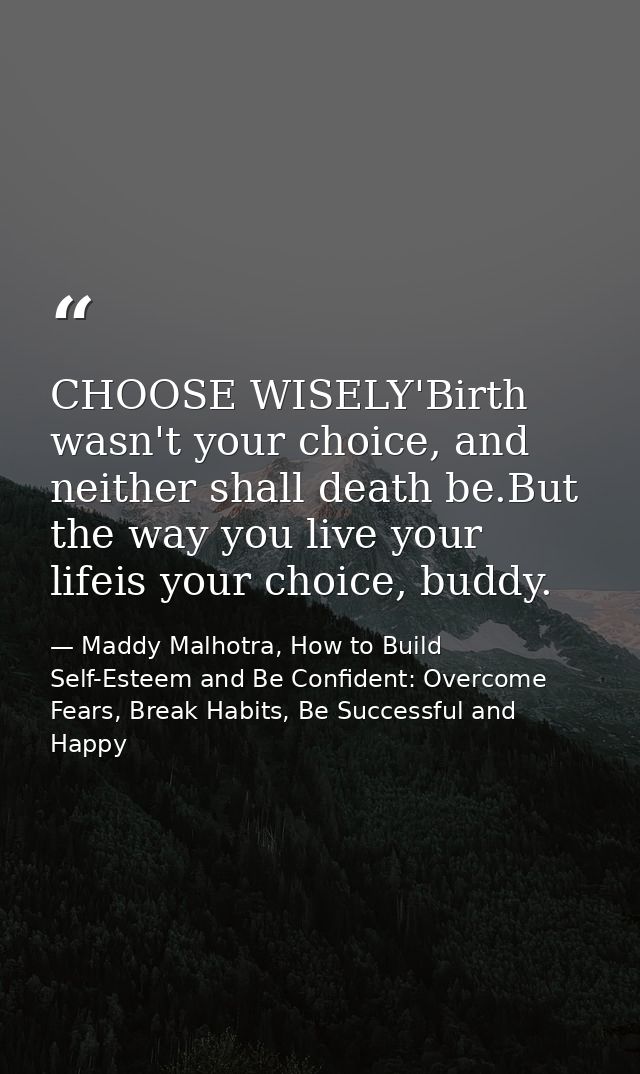 CHOOSE WISELY'Birth wasn't your choice, and neither shall death be.But the way you live your lifeis your choice, buddy. — Maddy Malhotra, How to Build Self-Esteem and Be Confident: Overcome Fears, Break Habits, Be Successful and Happy