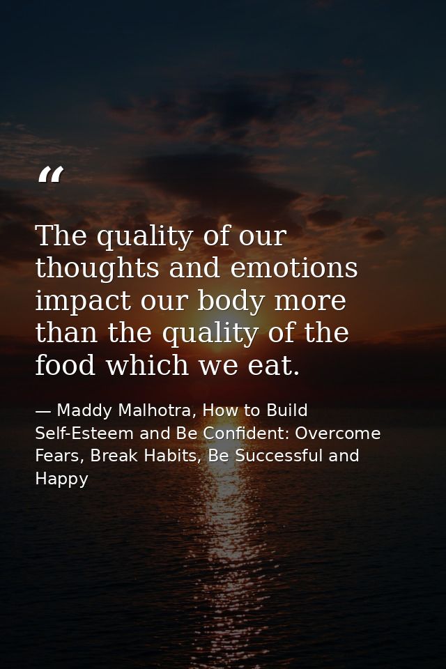 The quality of our thoughts and emotions impact our body more than the quality of the food which we eat. — Maddy Malhotra, How to Build Self-Esteem and Be Confident: Overcome Fears, Break Habits, Be Successful and Happy