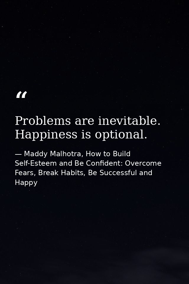 Problems are inevitable. Happiness is optional. — Maddy Malhotra, How to Build Self-Esteem and Be Confident: Overcome Fears, Break Habits, Be Successful and Happy