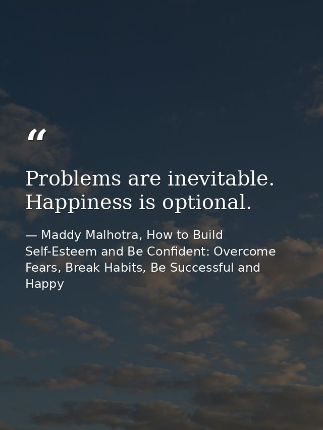 Problems are inevitable. Happiness is optional. — Maddy Malhotra, How to Build Self-Esteem and Be Confident: Overcome Fears, Break Habits, Be Successful and Happy