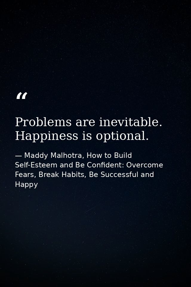 Problems are inevitable. Happiness is optional. — Maddy Malhotra, How to Build Self-Esteem and Be Confident: Overcome Fears, Break Habits, Be Successful and Happy