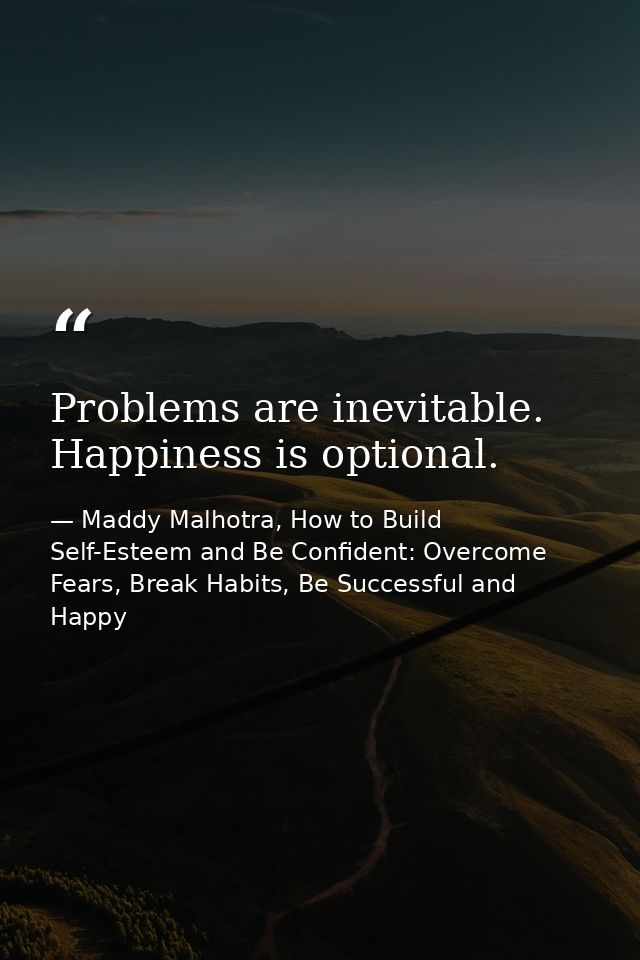Problems are inevitable. Happiness is optional. — Maddy Malhotra, How to Build Self-Esteem and Be Confident: Overcome Fears, Break Habits, Be Successful and Happy