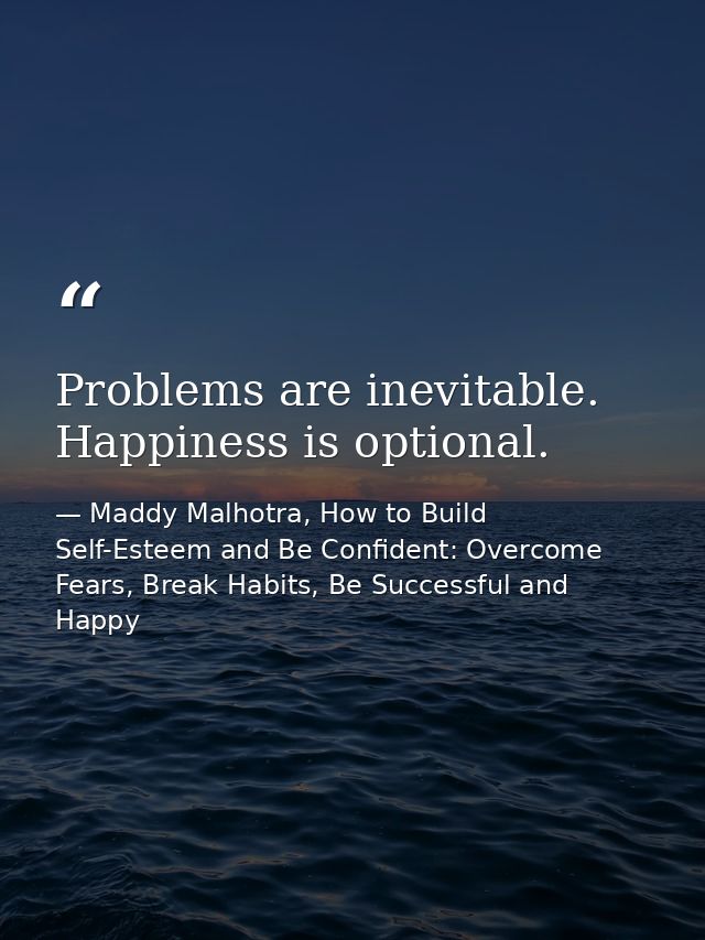 Problems are inevitable. Happiness is optional. — Maddy Malhotra, How to Build Self-Esteem and Be Confident: Overcome Fears, Break Habits, Be Successful and Happy