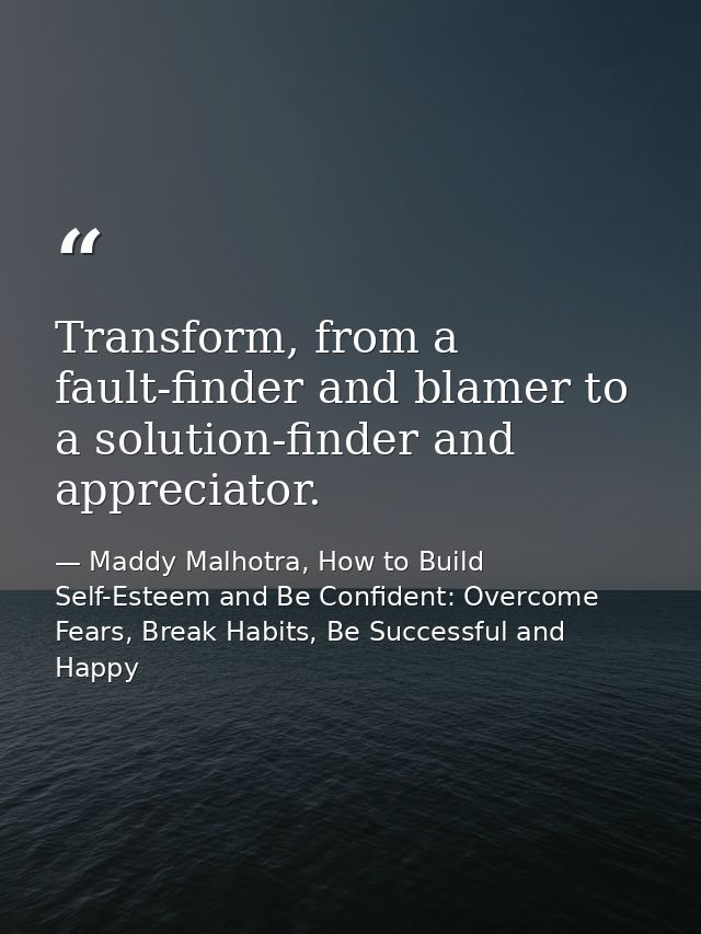 Transform, from a fault-finder and blamer to a solution-finder and appreciator. — Maddy Malhotra, How to Build Self-Esteem and Be Confident: Overcome Fears, Break Habits, Be Successful and Happy