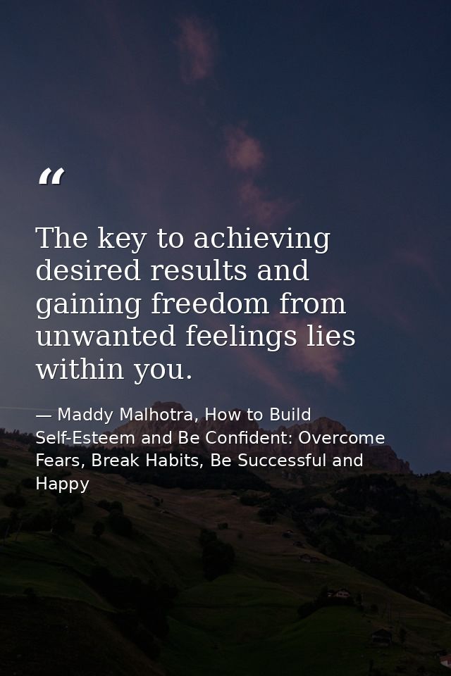The key to achieving desired results and gaining freedom from unwanted feelings lies within you. — Maddy Malhotra, How to Build Self-Esteem and Be Confident: Overcome Fears, Break Habits, Be Successful and Happy