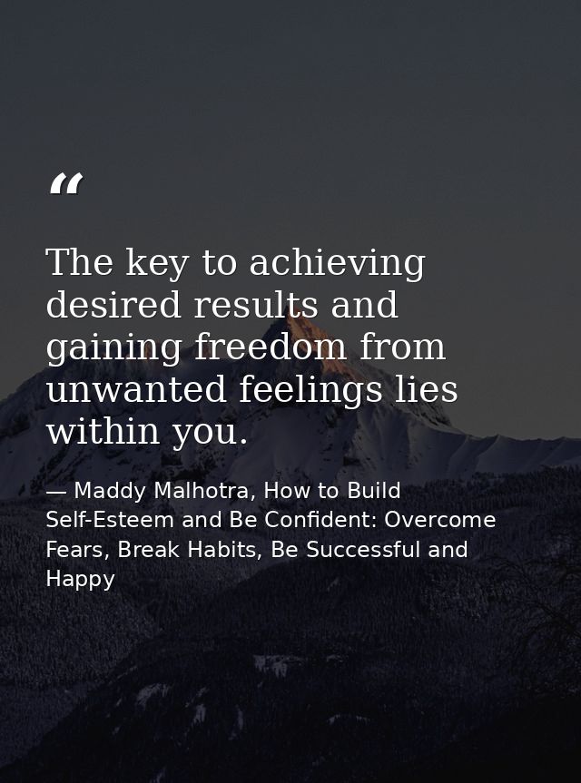 The key to achieving desired results and gaining freedom from unwanted feelings lies within you. — Maddy Malhotra, How to Build Self-Esteem and Be Confident: Overcome Fears, Break Habits, Be Successful and Happy