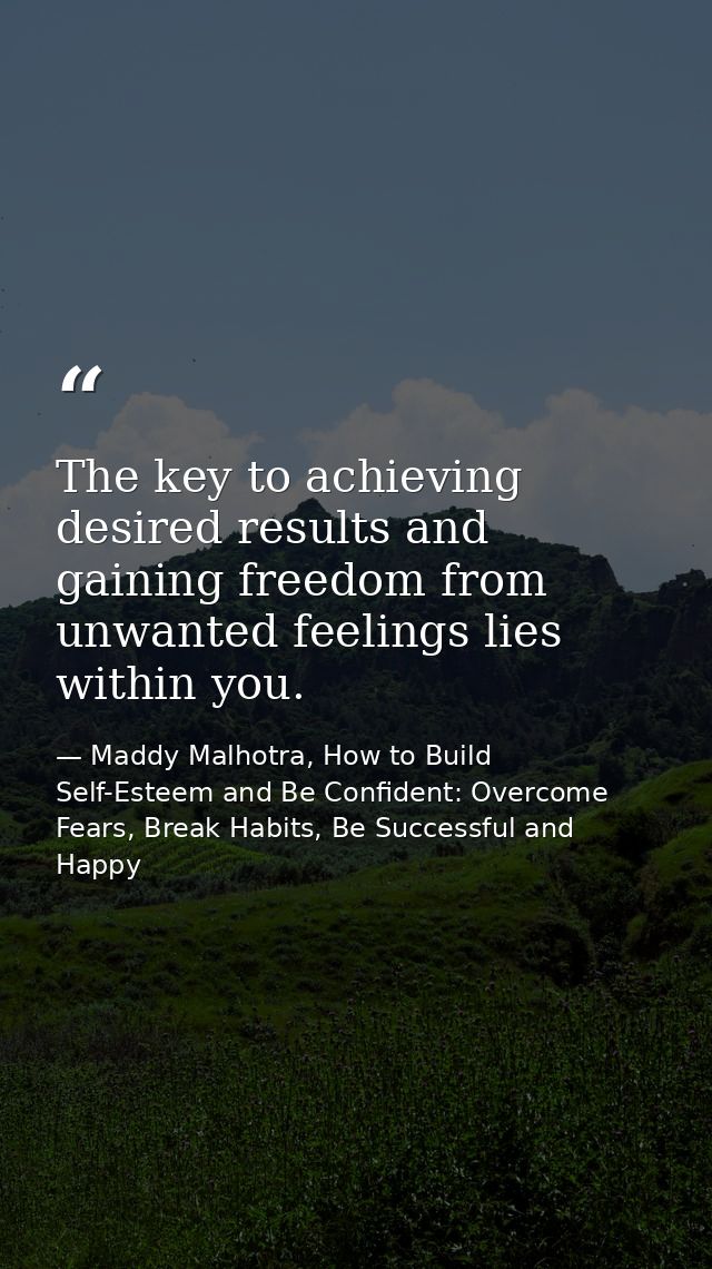 The key to achieving desired results and gaining freedom from unwanted feelings lies within you. — Maddy Malhotra, How to Build Self-Esteem and Be Confident: Overcome Fears, Break Habits, Be Successful and Happy