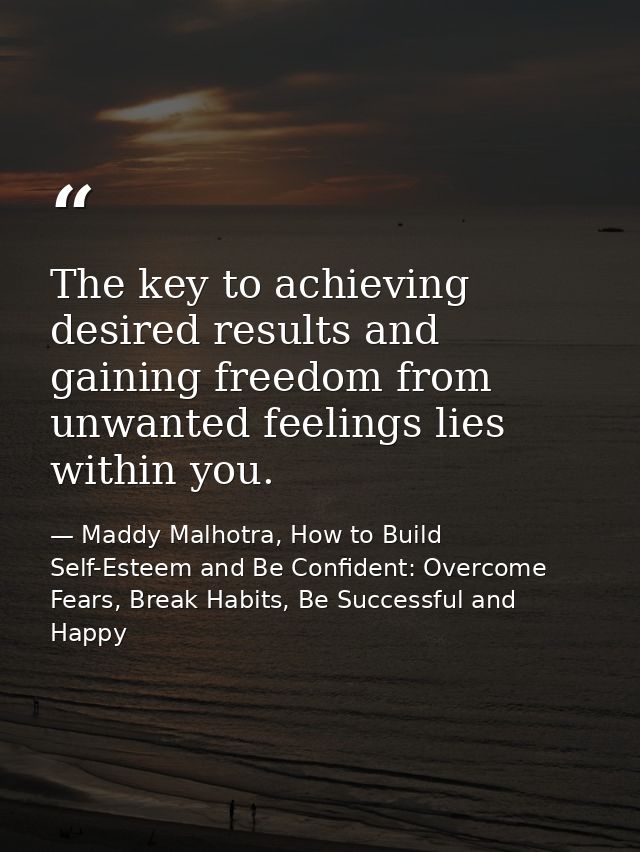 The key to achieving desired results and gaining freedom from unwanted feelings lies within you. — Maddy Malhotra, How to Build Self-Esteem and Be Confident: Overcome Fears, Break Habits, Be Successful and Happy