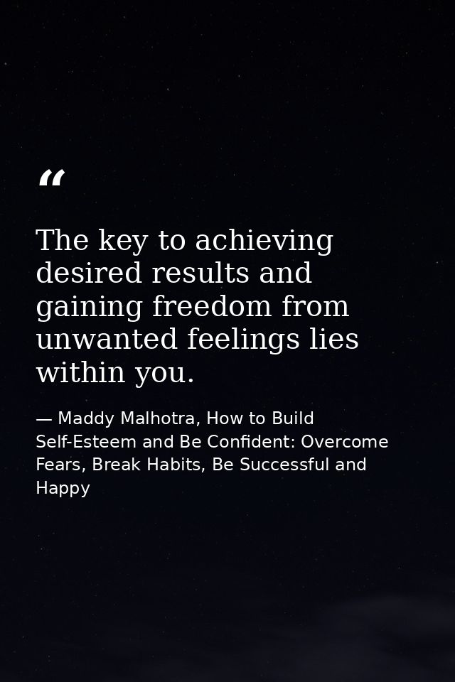 The key to achieving desired results and gaining freedom from unwanted feelings lies within you. — Maddy Malhotra, How to Build Self-Esteem and Be Confident: Overcome Fears, Break Habits, Be Successful and Happy