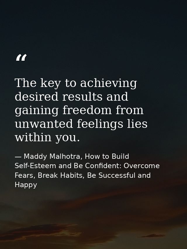 The key to achieving desired results and gaining freedom from unwanted feelings lies within you. — Maddy Malhotra, How to Build Self-Esteem and Be Confident: Overcome Fears, Break Habits, Be Successful and Happy