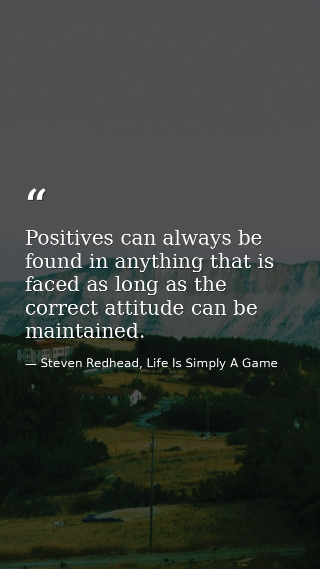 Positives can always be found in anything that is faced as long as the correct attitude can be maintained. — Steven Redhead, Life Is Simply A Game