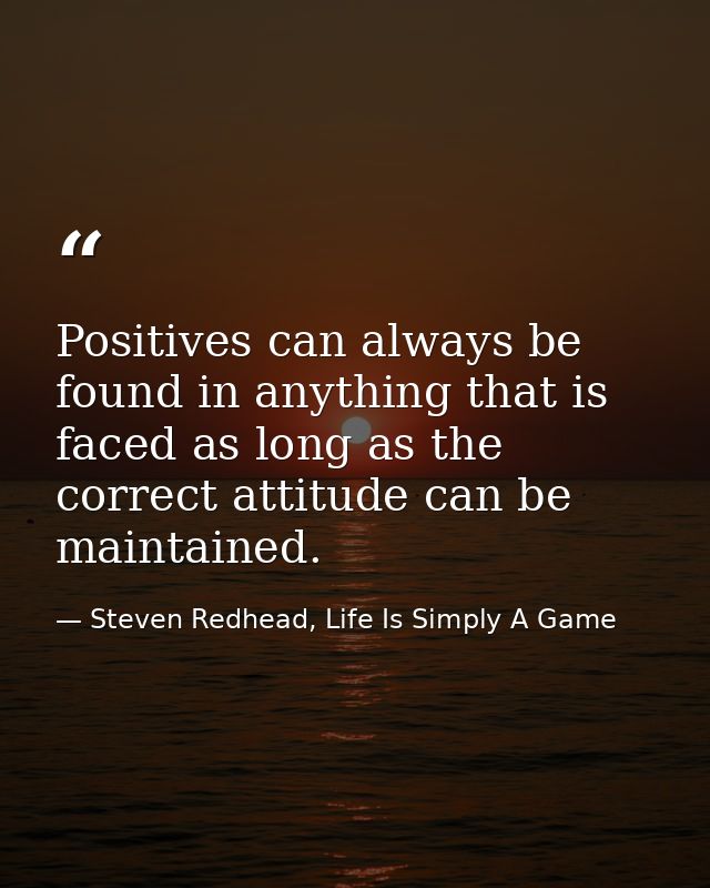 Positives can always be found in anything that is faced as long as the correct attitude can be maintained. — Steven Redhead, Life Is Simply A Game