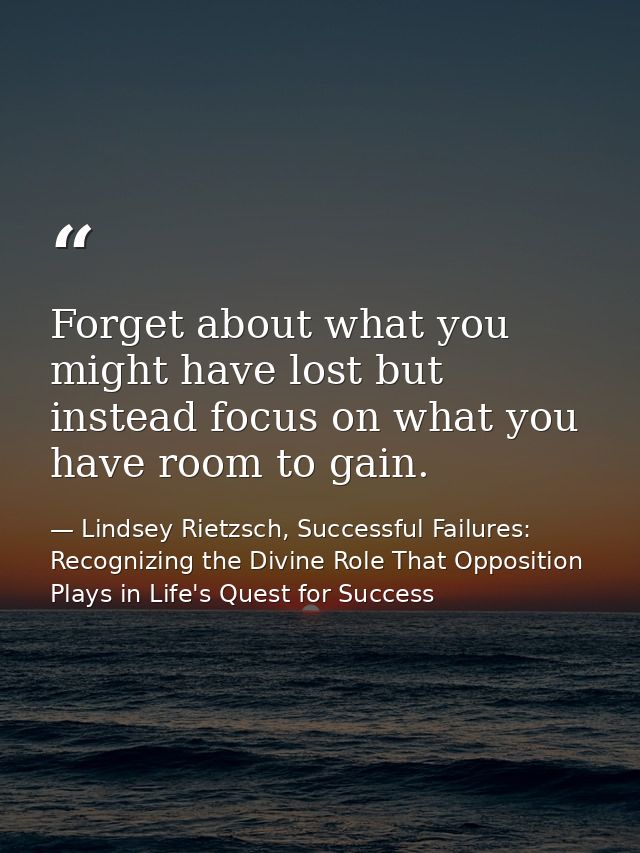 Forget about what you might have lost but instead focus on what you have room to gain. — Lindsey Rietzsch, Successful Failures: Recognizing the Divine Role That Opposition Plays in Life's Quest for Success