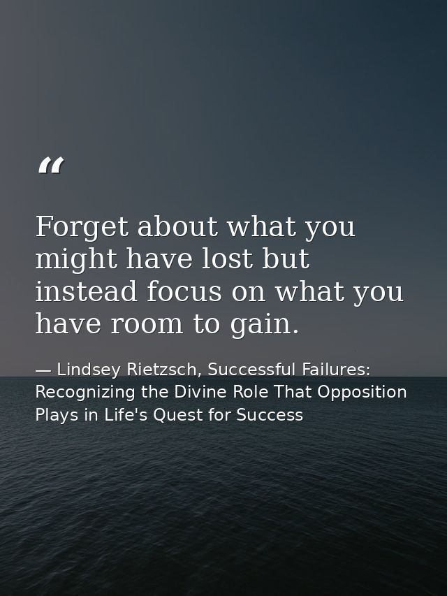 Forget about what you might have lost but instead focus on what you have room to gain. — Lindsey Rietzsch, Successful Failures: Recognizing the Divine Role That Opposition Plays in Life's Quest for Success