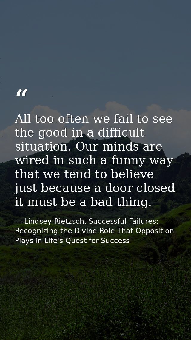 All too often we fail to see the good in a difficult situation. Our minds are wired in such a funny way that we tend to  — Lindsey Rietzsch, Successful Failures: Recognizing the Divine Role That Opposition Plays in Life's Quest for Success