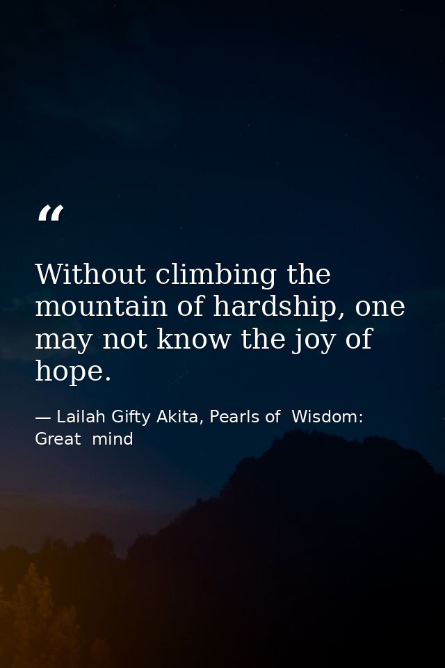 Without climbing the mountain of hardship, one may not know the joy of hope. — Lailah Gifty Akita, Pearls of  Wisdom: Great  mind