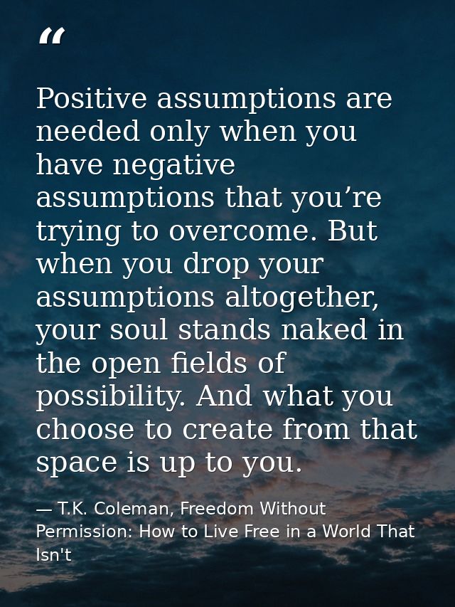 Positive assumptions are needed only when you have negative assumptions that you’re trying to overcome. But when you dro — T.K. Coleman, Freedom Without Permission: How to Live Free in a World That Isn't