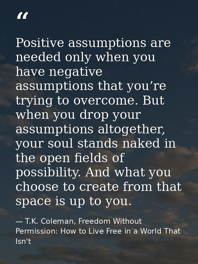 Positive assumptions are needed only when you have negative assumptions that you’re trying to overcome. But when you dro — T.K. Coleman, Freedom Without Permission: How to Live Free in a World That Isn't