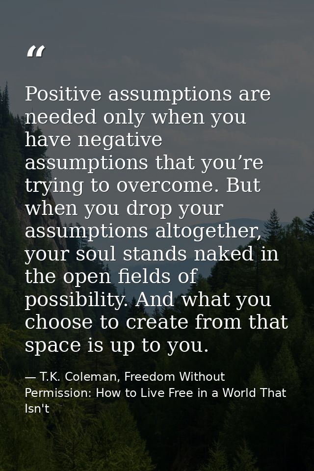 Positive assumptions are needed only when you have negative assumptions that you’re trying to overcome. But when you dro — T.K. Coleman, Freedom Without Permission: How to Live Free in a World That Isn't