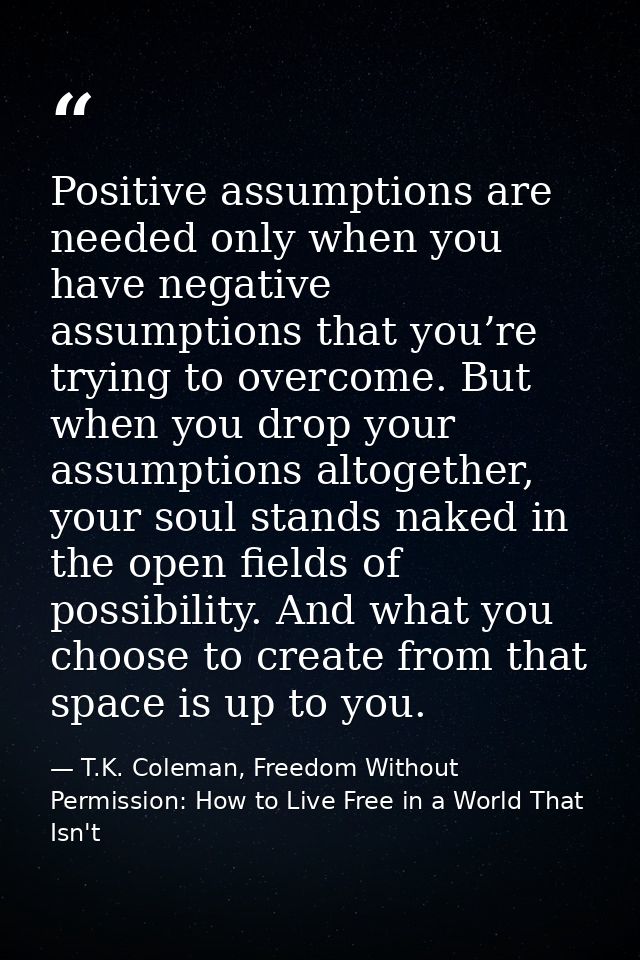 Positive assumptions are needed only when you have negative assumptions that you’re trying to overcome. But when you dro — T.K. Coleman, Freedom Without Permission: How to Live Free in a World That Isn't