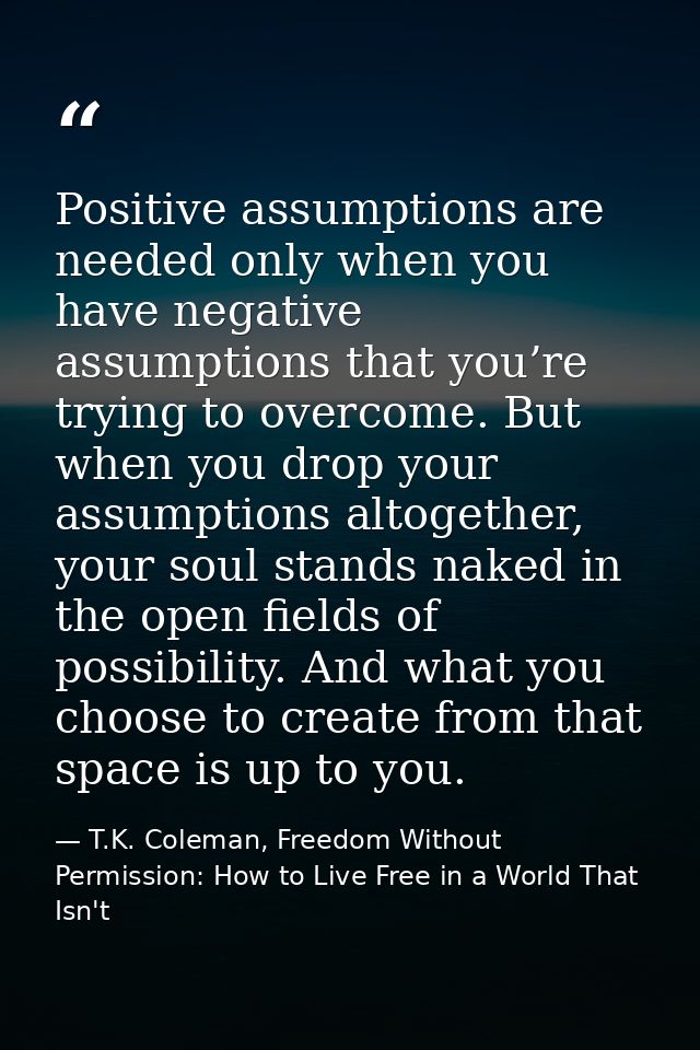 Positive assumptions are needed only when you have negative assumptions that you’re trying to overcome. But when you dro — T.K. Coleman, Freedom Without Permission: How to Live Free in a World That Isn't