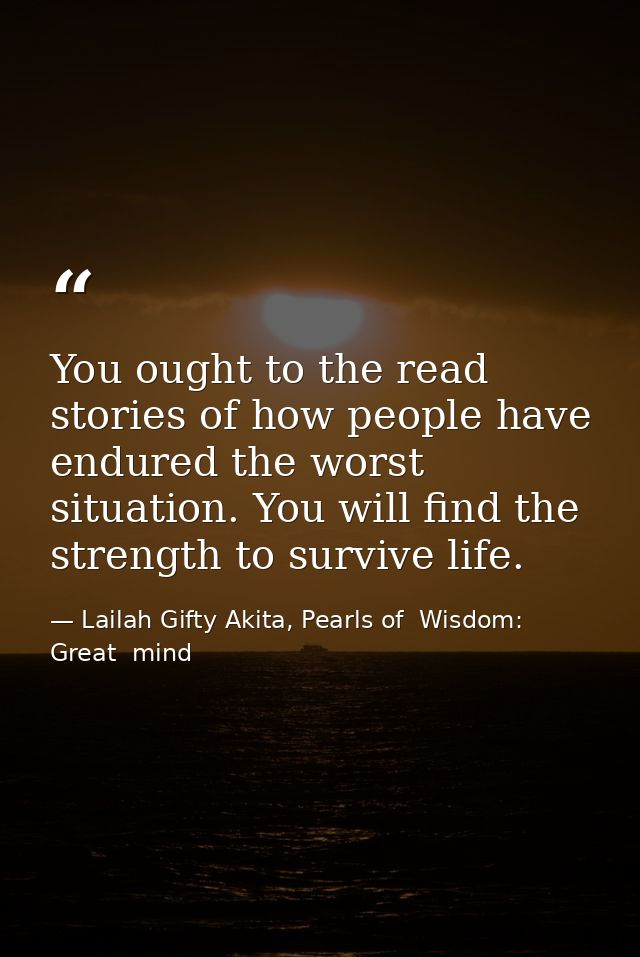 You ought to the read stories of how people have endured the worst situation. You will find the strength to survive life — Lailah Gifty Akita, Pearls of  Wisdom: Great  mind