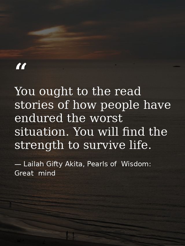 You ought to the read stories of how people have endured the worst situation. You will find the strength to survive life — Lailah Gifty Akita, Pearls of  Wisdom: Great  mind