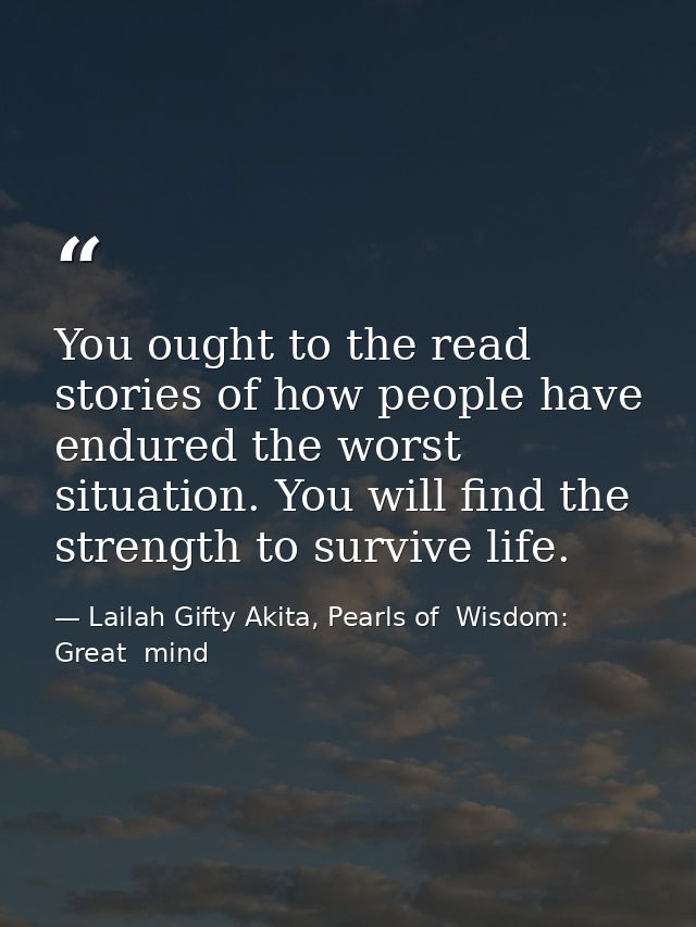 You ought to the read stories of how people have endured the worst situation. You will find the strength to survive life — Lailah Gifty Akita, Pearls of  Wisdom: Great  mind