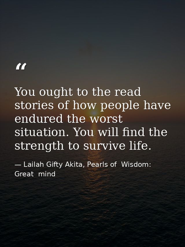 You ought to the read stories of how people have endured the worst situation. You will find the strength to survive life — Lailah Gifty Akita, Pearls of  Wisdom: Great  mind