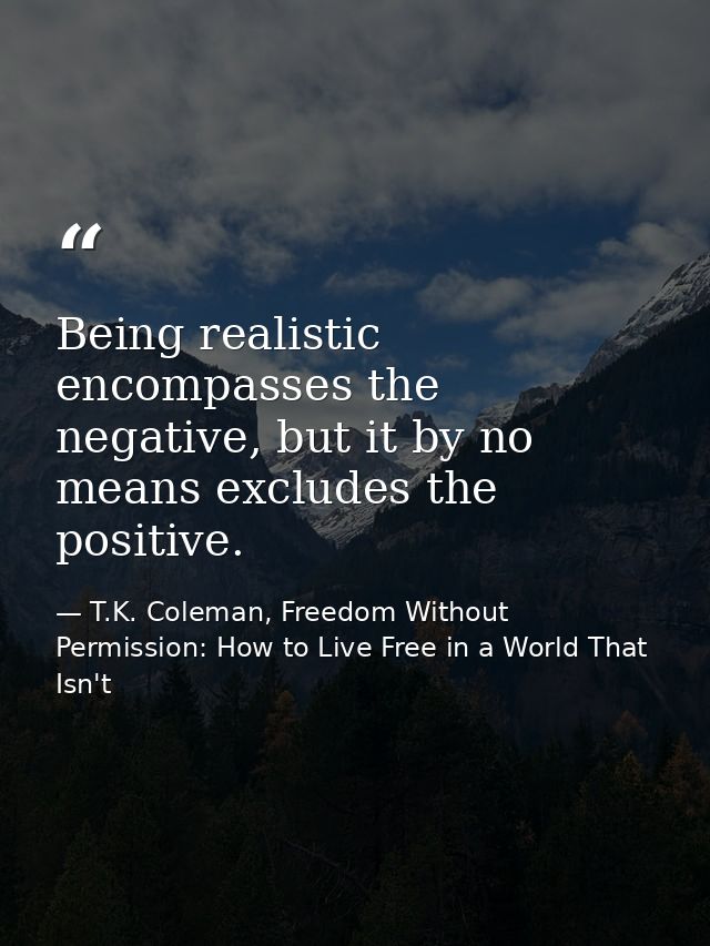 Being realistic encompasses the negative, but it by no means excludes the positive. — T.K. Coleman, Freedom Without Permission: How to Live Free in a World That Isn't