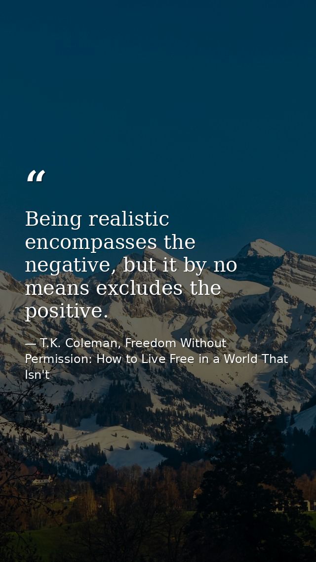 Being realistic encompasses the negative, but it by no means excludes the positive. — T.K. Coleman, Freedom Without Permission: How to Live Free in a World That Isn't