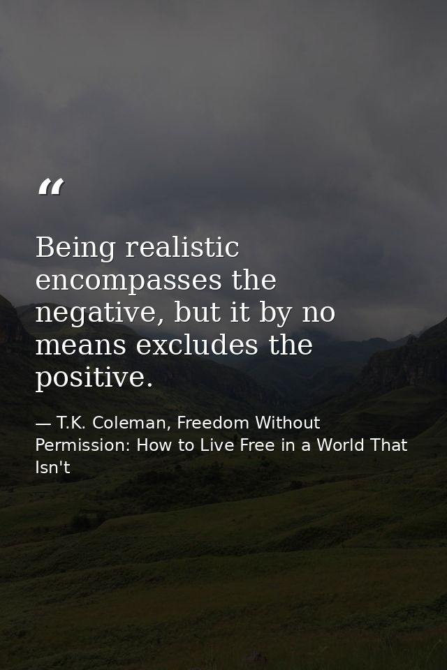 Being realistic encompasses the negative, but it by no means excludes the positive. — T.K. Coleman, Freedom Without Permission: How to Live Free in a World That Isn't