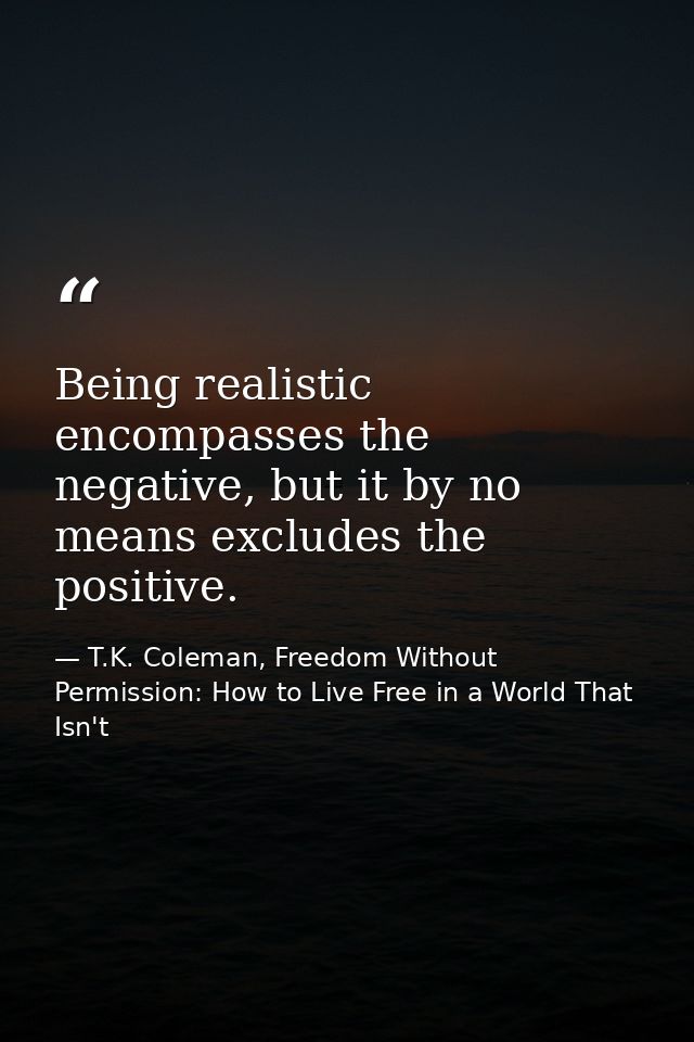 Being realistic encompasses the negative, but it by no means excludes the positive. — T.K. Coleman, Freedom Without Permission: How to Live Free in a World That Isn't