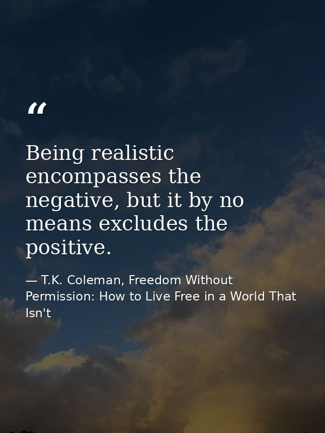 Being realistic encompasses the negative, but it by no means excludes the positive. — T.K. Coleman, Freedom Without Permission: How to Live Free in a World That Isn't