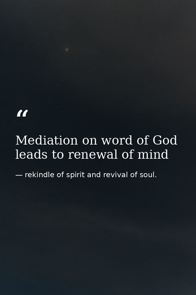 Mediation on word of God leads to renewal of mind — rekindle of spirit and revival of soul.