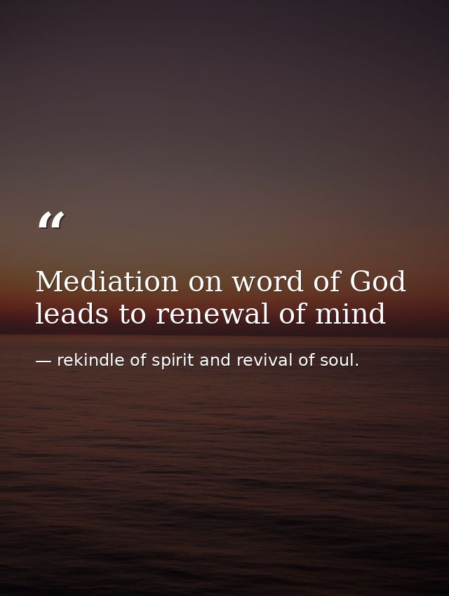Mediation on word of God leads to renewal of mind — rekindle of spirit and revival of soul.