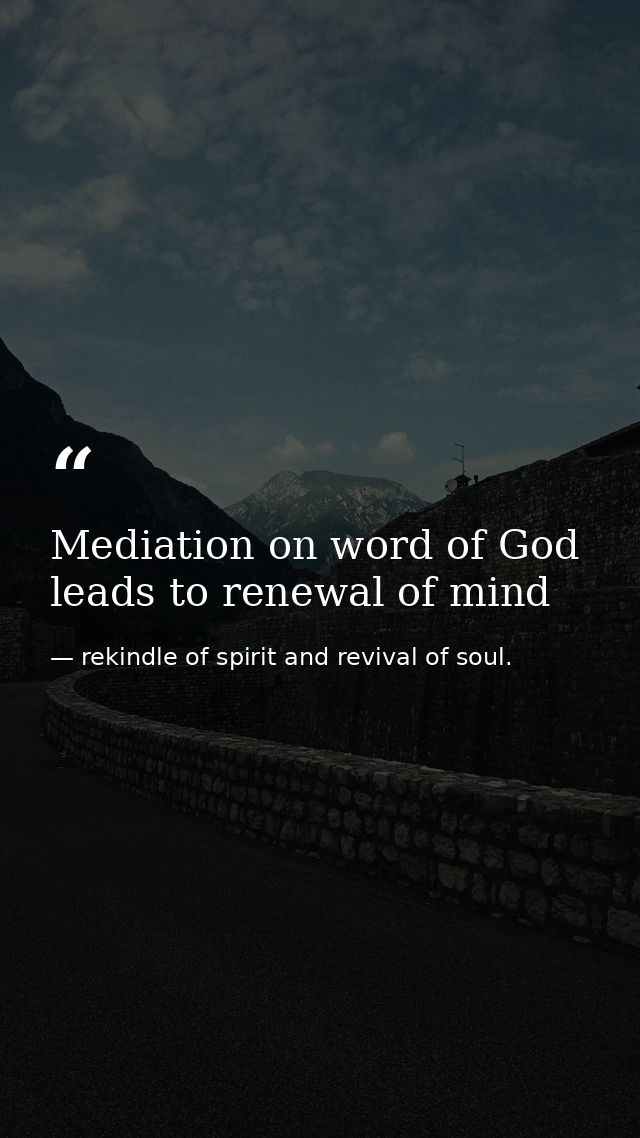 Mediation on word of God leads to renewal of mind — rekindle of spirit and revival of soul.