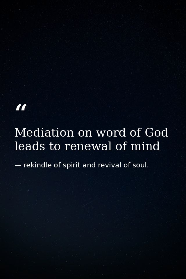 Mediation on word of God leads to renewal of mind — rekindle of spirit and revival of soul.