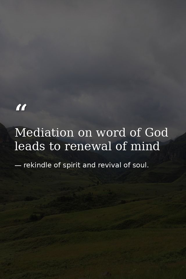 Mediation on word of God leads to renewal of mind — rekindle of spirit and revival of soul.