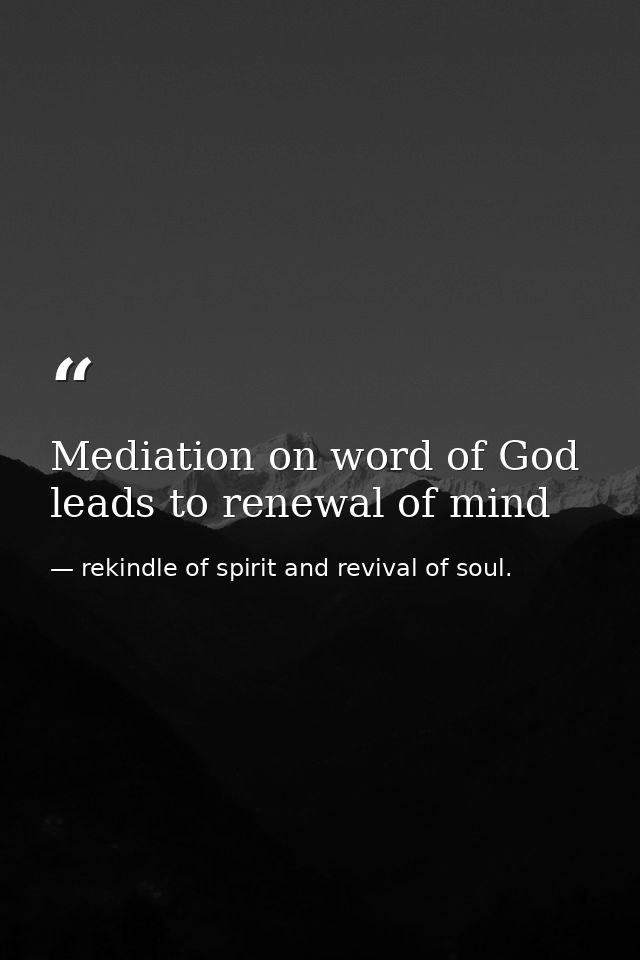 Mediation on word of God leads to renewal of mind — rekindle of spirit and revival of soul.