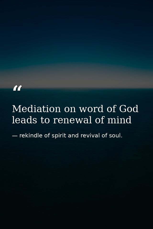 Mediation on word of God leads to renewal of mind — rekindle of spirit and revival of soul.