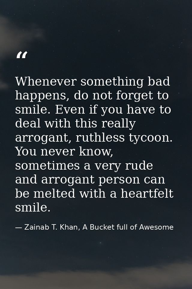 Whenever something bad happens, do not forget to smile. Even if you have to deal with this really arrogant, ruthless tyc — Zainab T. Khan, A Bucket full of Awesome