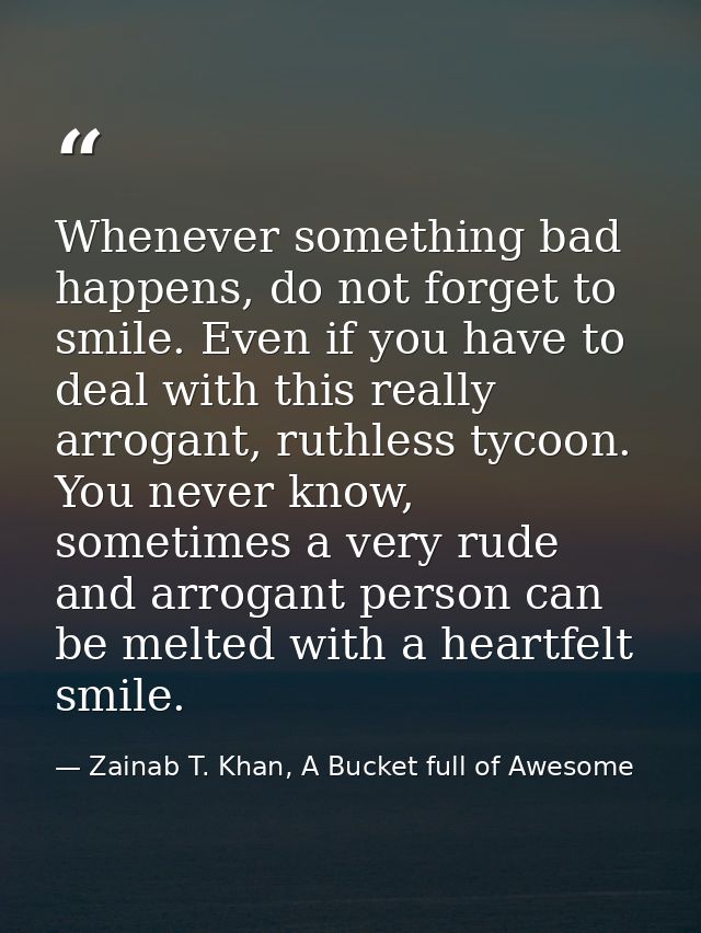 Whenever something bad happens, do not forget to smile. Even if you have to deal with this really arrogant, ruthless tyc — Zainab T. Khan, A Bucket full of Awesome