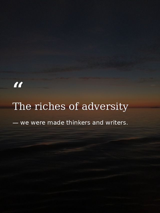 The riches of adversity — we were made thinkers and writers.