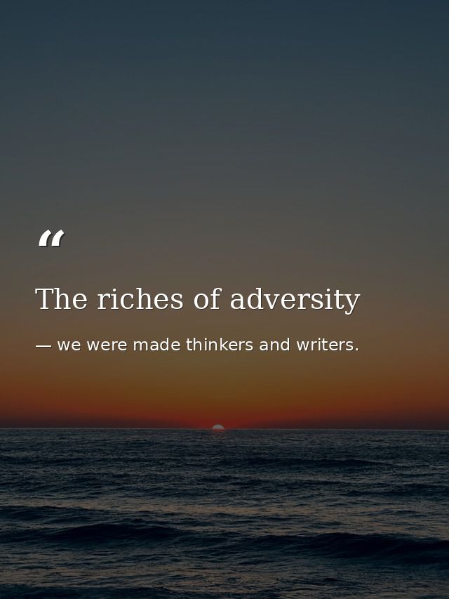 The riches of adversity — we were made thinkers and writers.