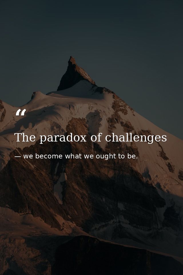 The paradox of challenges — we become what we ought to be.