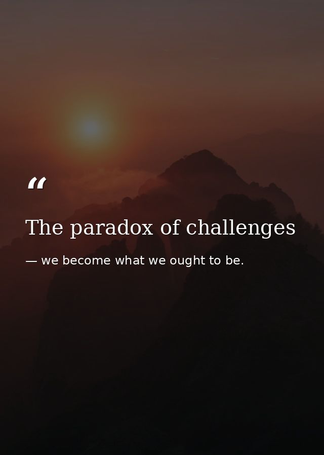 The paradox of challenges — we become what we ought to be.