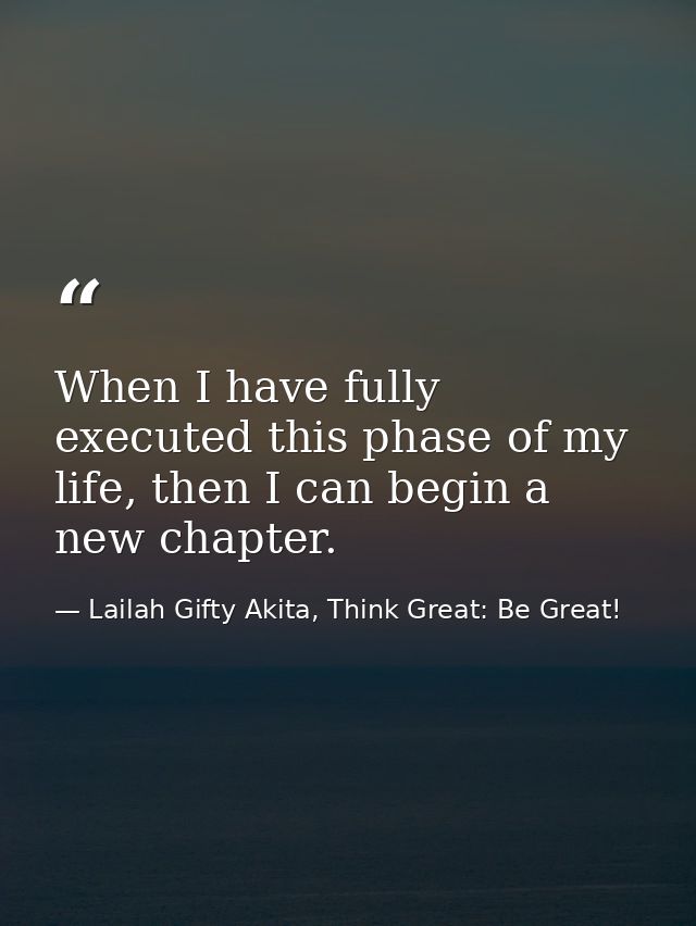 When I have fully executed this phase of my life, then I can begin a new chapter. — Lailah Gifty Akita, Think Great: Be Great!